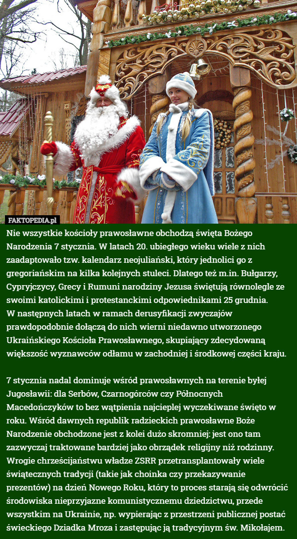 Nie wszystkie kościoły prawosławne obchodzą święta Bożego Narodzenia 7 stycznia. W latach 20. ubiegłego wieku wiele z nich zaadaptowało tzw. kalendarz neojuliański, który jednolici go z gregoriańskim na kilka kolejnych stuleci. Dlatego też m.in. Bułgarzy, Cypryjczycy, Grecy i Rumuni narodziny Jezusa świętują równolegle ze swoimi katolickimi i protestanckimi odpowiednikami 25 grudnia.
 W następnych latach w ramach derusyfikacji zwyczajów prawdopodobnie dołączą do nich wierni niedawno utworzonego Ukraińskiego Kościoła Prawosławnego, skupiający zdecydowaną większość wyznawców odłamu w zachodniej i środkowej części kraju.

7 stycznia nadal dominuje wśród prawosławnych na terenie byłej Jugosławii: dla Serbów, Czarnogórców czy Północnych Macedończyków to bez wątpienia najcieplej wyczekiwane święto w roku. Wśród dawnych republik radzieckich prawosławne Boże Narodzenie obchodzone jest z kolei dużo skromniej: jest ono tam zazwyczaj traktowane bardziej jako obrządek religijny niż rodzinny. Wrogie chrześcijaństwu władze ZSRR przetransplantowały wiele świątecznych tradycji (takie jak choinka czy przekazywanie prezentów) na dzień Nowego Roku, który to proces starają się odwrócić środowiska nieprzyjazne komunistycznemu dziedzictwu, przede wszystkim na Ukrainie, np. wypierając z przestrzeni publicznej postać świeckiego Dziadka Mroza i zastępując ją tradycyjnym św. Mikołajem. 