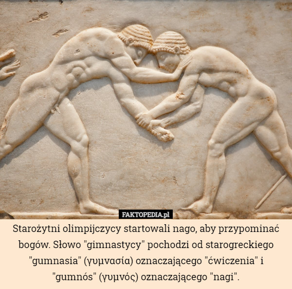 Starożytni olimpijczycy startowali nago, aby przypominać bogów. Słowo "gimnastycy" pochodzi od starogreckiego "gumnasia" (γυμνασία) oznaczającego "ćwiczenia" i "gumnós" (γυμνός) oznaczającego "nagi". 