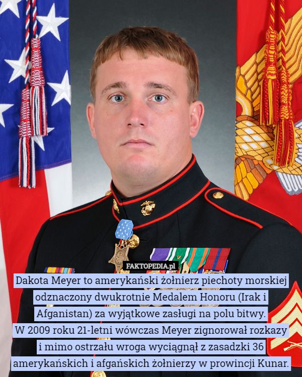 Dakota Meyer to amerykański żołnierz piechoty morskiej odznaczony dwukrotnie Medalem Honoru (Irak i Afganistan) za wyjątkowe zasługi na polu bitwy.
 W 2009 roku 21-letni wówczas Meyer zignorował rozkazy
 i mimo ostrzału wroga wyciągnął z zasadzki 36 amerykańskich i afgańskich żołnierzy w prowincji Kunar. 