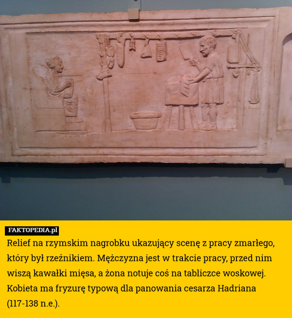 Relief na rzymskim nagrobku ukazujący scenę z pracy zmarłego, który był rzeźnikiem. Mężczyzna jest w trakcie pracy, przed nim wiszą kawałki mięsa, a żona notuje coś na tabliczce woskowej. Kobieta ma fryzurę typową dla panowania cesarza Hadriana (117-138 n.e.). 