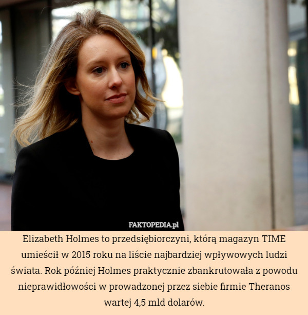 Elizabeth Holmes to przedsiębiorczyni, którą magazyn TIME umieścił w 2015 roku na liście najbardziej wpływowych ludzi świata. Rok później Holmes praktycznie zbankrutowała z powodu nieprawidłowości w prowadzonej przez siebie firmie Theranos wartej 4,5 mld dolarów. 