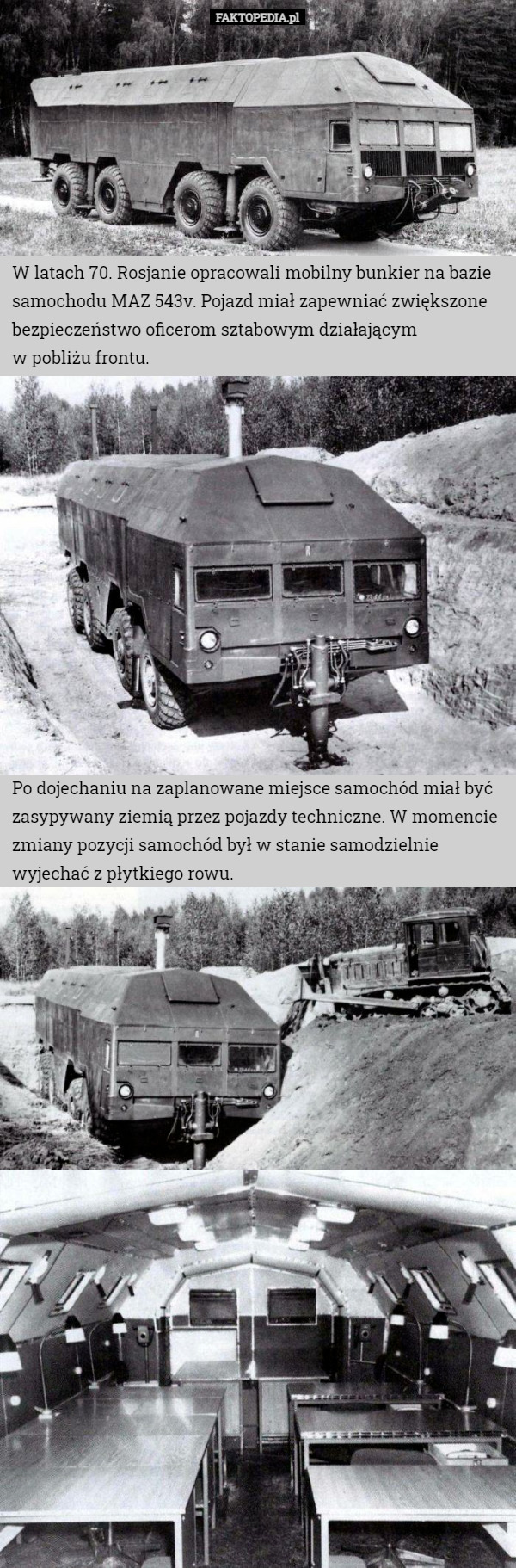 W latach 70. Rosjanie opracowali mobilny bunkier na bazie samochodu MAZ 543v. Pojazd miał zapewniać zwiększone bezpieczeństwo oficerom sztabowym działającym
 w pobliżu frontu. Po dojechaniu na zaplanowane miejsce samochód miał być zasypywany ziemią przez pojazdy techniczne. W momencie zmiany pozycji samochód był w stanie samodzielnie wyjechać z płytkiego rowu. 