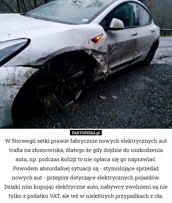 W Norwegii setki prawie fabrycznie nowych elektrycznych aut trafia na złomowiska, dlatego że gdy dojdzie do uszkodzenia auta, np. podczas kolizji to nie opłaca się go naprawiać. Powodem absurdalnej sytuacji są - stymulujące sprzedaż nowych aut - przepisy dotyczące elektrycznych pojazdów. Dzięki nim kupując elektryczne auto, nabywcy zwolnieni są nie tylko z podatku VAT, ale też w niektórych przypadkach z cła. 