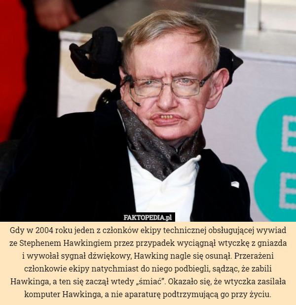 Gdy w 2004 roku jeden z członków ekipy technicznej obsługującej wywiad ze Stephenem Hawkingiem przez przypadek wyciągnął wtyczkę z gniazda
i wywołał sygnał dźwiękowy, Hawking nagle się osunął. Przerażeni członkowie ekipy natychmiast do niego podbiegli, sądząc, że zabili Hawkinga, a ten się zaczął wtedy „śmiać”. Okazało się, że wtyczka zasilała komputer Hawkinga, a nie aparaturę podtrzymującą go przy życiu. 