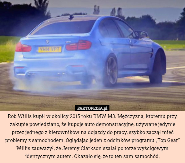 Rob Willis kupił w okolicy 2015 roku BMW M3. Mężczyzna, któremu przy zakupie powiedziano, że kupuje auto demonstracyjne, używane jedynie przez jednego z kierowników na dojazdy do pracy, szybko zaczął mieć problemy z samochodem. Oglądając jeden z odcinków programu „Top Gear” Willis zauważył, że Jeremy Clarkson szalał po torze wyścigowym identycznym autem. Okazało się, że to ten sam samochód. 