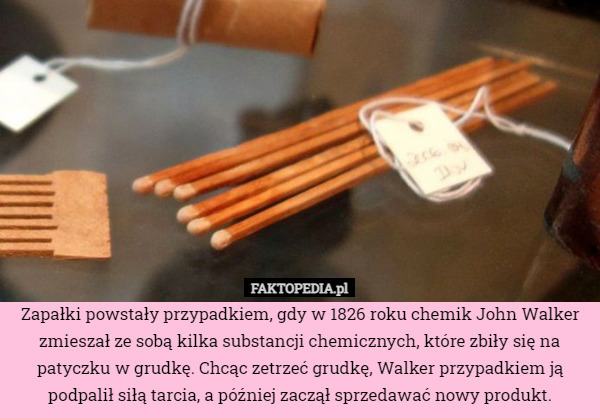 Zapałki powstały przypadkiem, gdy w 1826 roku chemik John Walker zmieszał ze sobą kilka substancji chemicznych, które zbiły się na patyczku w grudkę. Chcąc zetrzeć grudkę, Walker przypadkiem ją podpalił siłą tarcia, a później zaczął sprzedawać nowy produkt. 