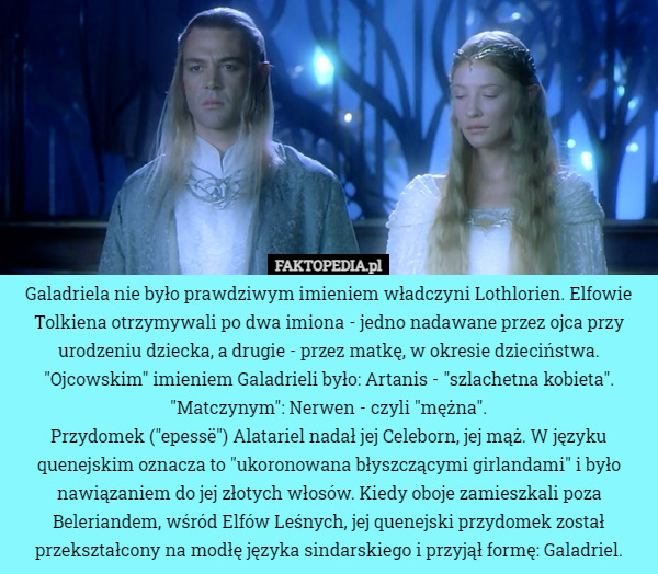 Galadriela nie było prawdziwym imieniem władczyni Lothlorien. Elfowie Tolkiena otrzymywali po dwa imiona - jedno nadawane przez ojca przy urodzeniu dziecka, a drugie - przez matkę, w okresie dzieciństwa.
"Ojcowskim" imieniem Galadrieli było: Artanis - "szlachetna kobieta". "Matczynym": Nerwen - czyli "mężna".
Przydomek ("epessë") Alatariel nadał jej Celeborn, jej mąż. W języku quenejskim oznacza to "ukoronowana błyszczącymi girlandami" i było nawiązaniem do jej złotych włosów. Kiedy oboje zamieszkali poza Beleriandem, wśród Elfów Leśnych, jej quenejski przydomek został przekształcony na modłę języka sindarskiego i przyjął formę: Galadriel. 