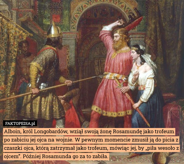 Alboin, król Longobardów, wziął swoją żonę Rosamundę jako trofeum po zabiciu jej ojca na wojnie. W pewnym momencie zmusił ją do picia z czaszki ojca, którą zatrzymał jako trofeum, mówiąc jej, by „piła wesoło z ojcem”. Później Rosamunda go za to zabiła. 