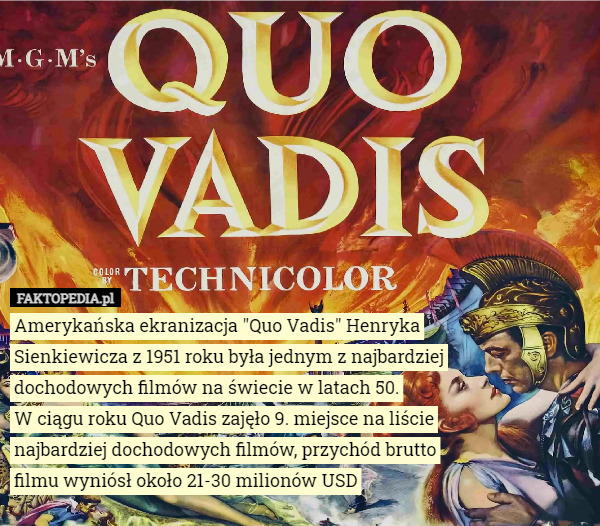 Amerykańska ekranizacja "Quo Vadis" Henryka Sienkiewicza z 1951 roku była jednym z najbardziej dochodowych filmów na świecie w latach 50.
W ciągu roku Quo Vadis zajęło 9. miejsce na liście najbardziej dochodowych filmów, przychód brutto filmu wyniósł około 21-30 milionów USD 