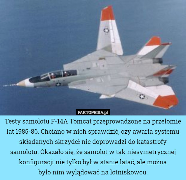 Testy samolotu F-14A Tomcat przeprowadzone na przełomie lat 1985-86. Chciano w nich sprawdzić, czy awaria systemu składanych skrzydeł nie doprowadzi do katastrofy samolotu. Okazało się, że samolot w tak niesymetrycznej konfiguracji nie tylko był w stanie latać, ale można
 było nim wylądować na lotniskowcu. 