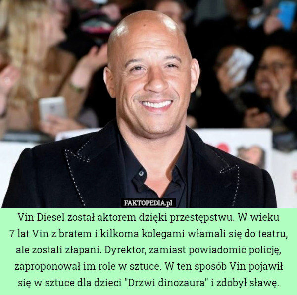 Vin Diesel został aktorem dzięki przestępstwu. W wieku
 7 lat Vin z bratem i kilkoma kolegami włamali się do teatru, ale zostali złapani. Dyrektor, zamiast powiadomić policję, zaproponował im role w sztuce. W ten sposób Vin pojawił się w sztuce dla dzieci "Drzwi dinozaura" i zdobył sławę. 