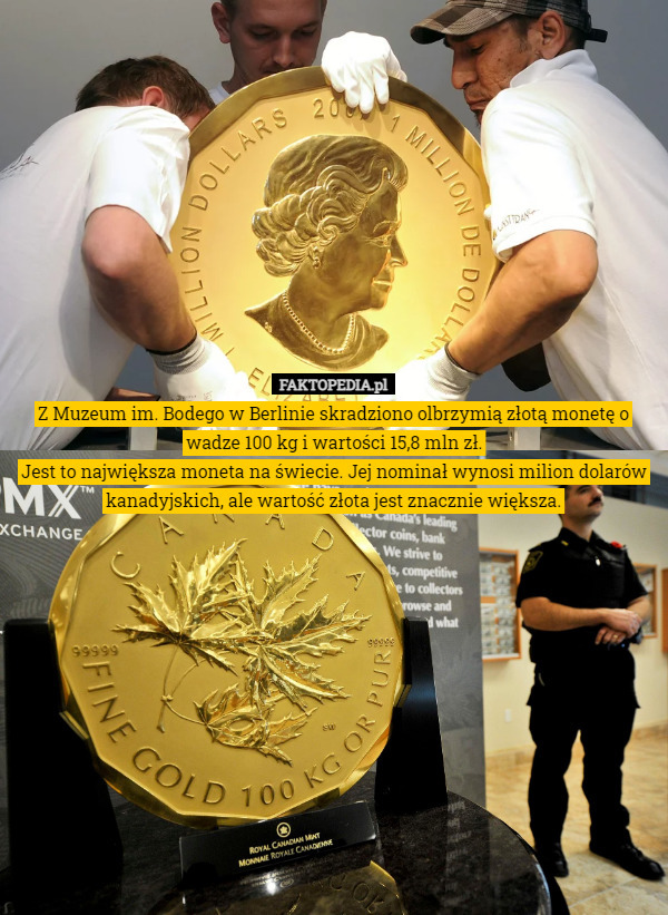 Z Muzeum im. Bodego w Berlinie skradziono olbrzymią złotą monetę o wadze 100 kg i wartości 15,8 mln zł.
Jest to największa moneta na świecie. Jej nominał wynosi milion dolarów kanadyjskich, ale wartość złota jest znacznie większa. 