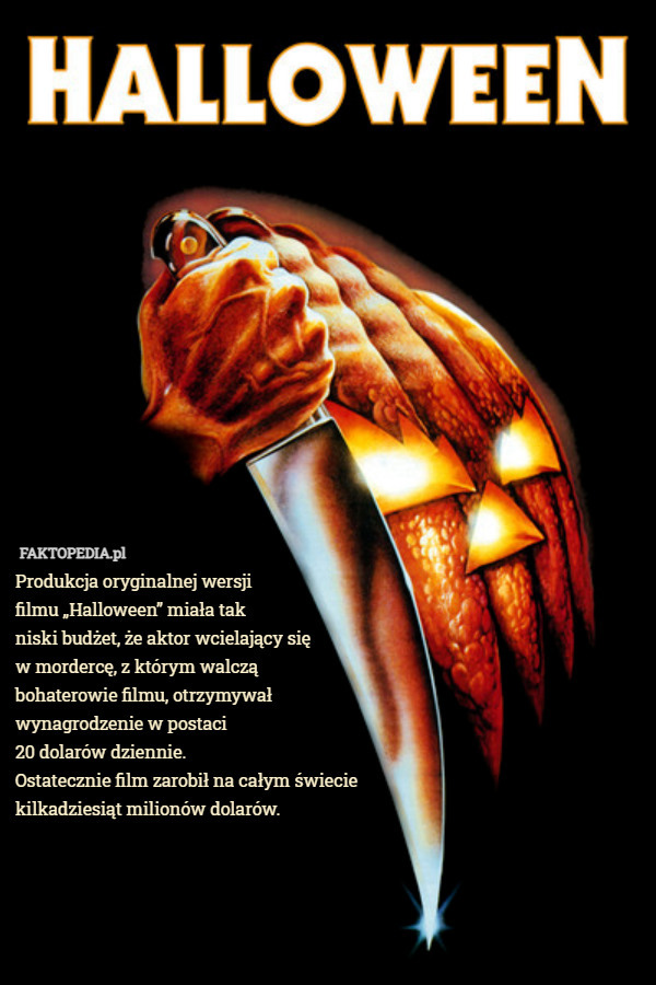 Produkcja oryginalnej wersji
filmu „Halloween” miała tak
niski budżet, że aktor wcielający się
w mordercę, z którym walczą
bohaterowie filmu, otrzymywał
wynagrodzenie w postaci
20 dolarów dziennie.
Ostatecznie film zarobił na całym świecie
kilkadziesiąt milionów dolarów. 