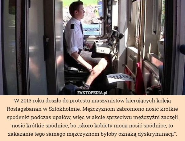 W 2013 roku doszło do protestu maszynistów kierujących koleją Roslagsbanan w Sztokholmie. Mężczyznom zabroniono nosić krótkie spodenki podczas upałów, więc w akcie sprzeciwu mężczyźni zaczęli nosić krótkie spódnice, bo „skoro kobiety mogą nosić spódnice, to zakazanie tego samego mężczyznom byłoby oznaką dyskryminacji”. 