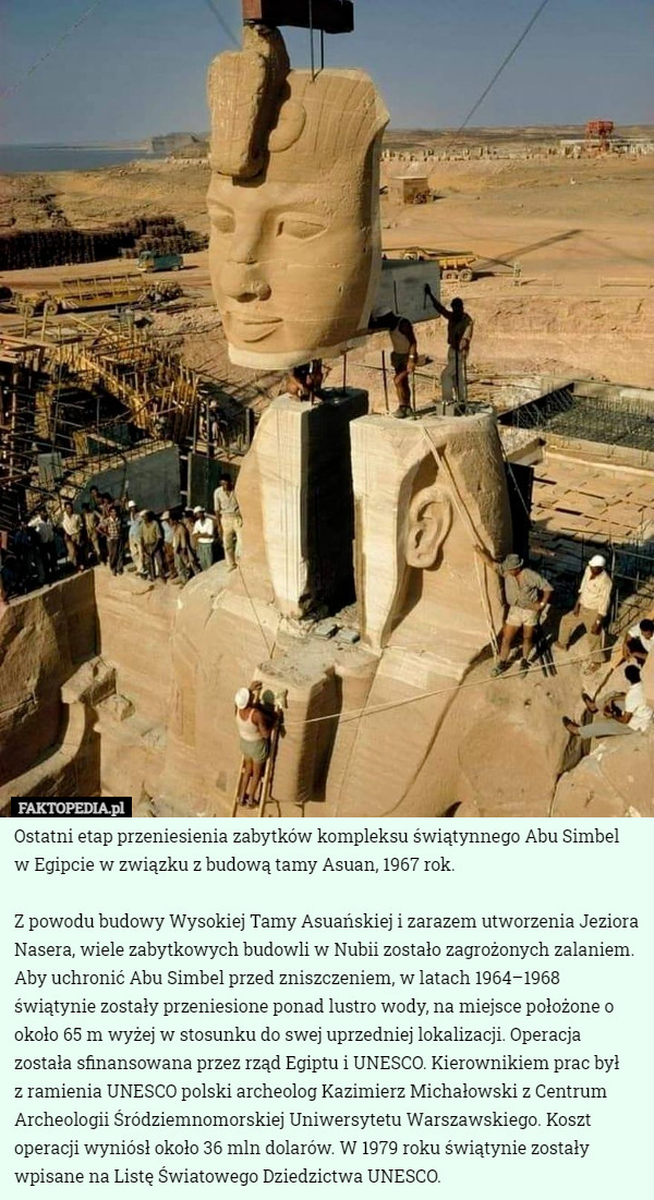 Ostatni etap przeniesienia zabytków kompleksu świątynnego Abu Simbel
 w Egipcie w związku z budową tamy Asuan, 1967 rok.

Z powodu budowy Wysokiej Tamy Asuańskiej i zarazem utworzenia Jeziora Nasera, wiele zabytkowych budowli w Nubii zostało zagrożonych zalaniem. Aby uchronić Abu Simbel przed zniszczeniem, w latach 1964–1968 świątynie zostały przeniesione ponad lustro wody, na miejsce położone o około 65 m wyżej w stosunku do swej uprzedniej lokalizacji. Operacja została sfinansowana przez rząd Egiptu i UNESCO. Kierownikiem prac był
 z ramienia UNESCO polski archeolog Kazimierz Michałowski z Centrum Archeologii Śródziemnomorskiej Uniwersytetu Warszawskiego. Koszt operacji wyniósł około 36 mln dolarów. W 1979 roku świątynie zostały wpisane na Listę Światowego Dziedzictwa UNESCO. 