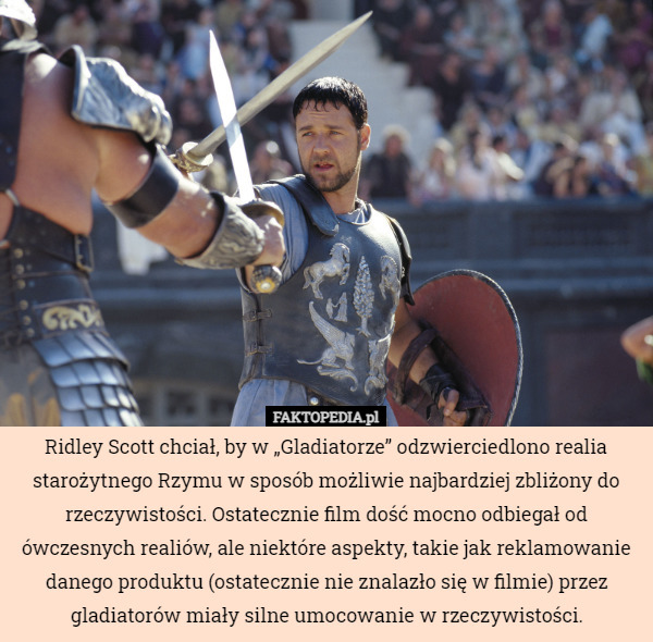 Ridley Scott chciał, by w „Gladiatorze” odzwierciedlono realia starożytnego Rzymu w sposób możliwie najbardziej zbliżony do rzeczywistości. Ostatecznie film dość mocno odbiegał od ówczesnych realiów, ale niektóre aspekty, takie jak reklamowanie danego produktu (ostatecznie nie znalazło się w filmie) przez gladiatorów miały silne umocowanie w rzeczywistości. 