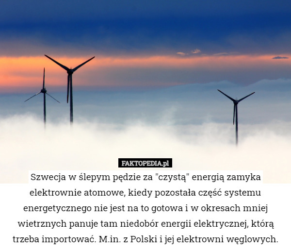 Szwecja w ślepym pędzie za "czystą" energią zamyka elektrownie atomowe, kiedy pozostała część systemu energetycznego nie jest na to gotowa i w okresach mniej wietrznych panuje tam niedobór energii elektrycznej, którą trzeba importować. M.in. z Polski i jej elektrowni węglowych. 