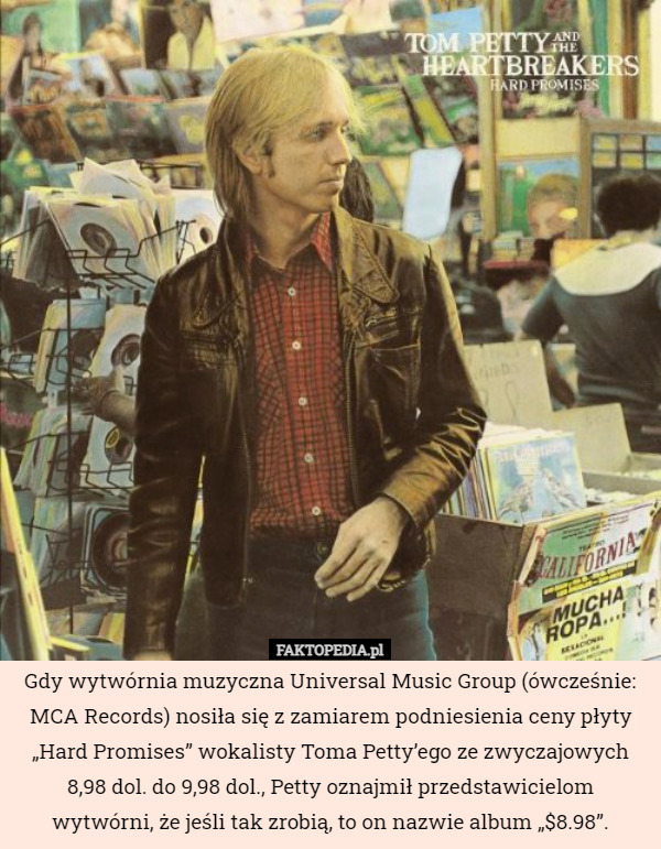 Gdy wytwórnia muzyczna Universal Music Group (ówcześnie: MCA Records) nosiła się z zamiarem podniesienia ceny płyty „Hard Promises” wokalisty Toma Petty’ego ze zwyczajowych 8,98 dol. do 9,98 dol., Petty oznajmił przedstawicielom wytwórni, że jeśli tak zrobią, to on nazwie album „$8.98”. 