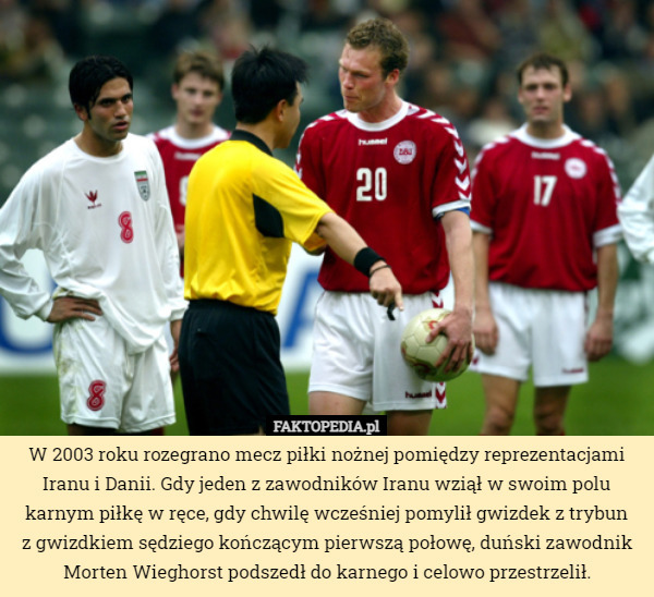 W 2003 roku rozegrano mecz piłki nożnej pomiędzy reprezentacjami Iranu i Danii. Gdy jeden z zawodników Iranu wziął w swoim polu karnym piłkę w ręce, gdy chwilę wcześniej pomylił gwizdek z trybun
z gwizdkiem sędziego kończącym pierwszą połowę, duński zawodnik Morten Wieghorst podszedł do karnego i celowo przestrzelił. 
