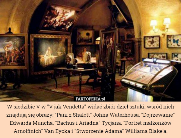 W siedzibie V w "V jak Vendetta" widać zbiór dzieł sztuki, wśród nich znajdują się obrazy: "Pani z Shalott" Johna Waterhousa, "Dojrzewanie" Edwarda Muncha, "Bachus i Ariadna" Tycjana, "Portret małżonków Arnolfinich" Van Eycka i "Stworzenie Adama" Williama Blake'a. 