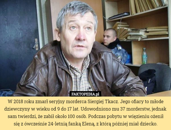 W 2018 roku zmarł seryjny morderca Siergiej Tkacz. Jego ofiary to młode dziewczyny w wieku od 9 do 17 lat. Udowodniono mu 37 morderstw, jednak sam twierdzi, że zabił około 100 osób. Podczas pobytu w więzieniu ożenił
 się z ówcześnie 24-letnią fanką Eleną, z którą później miał dziecko. 