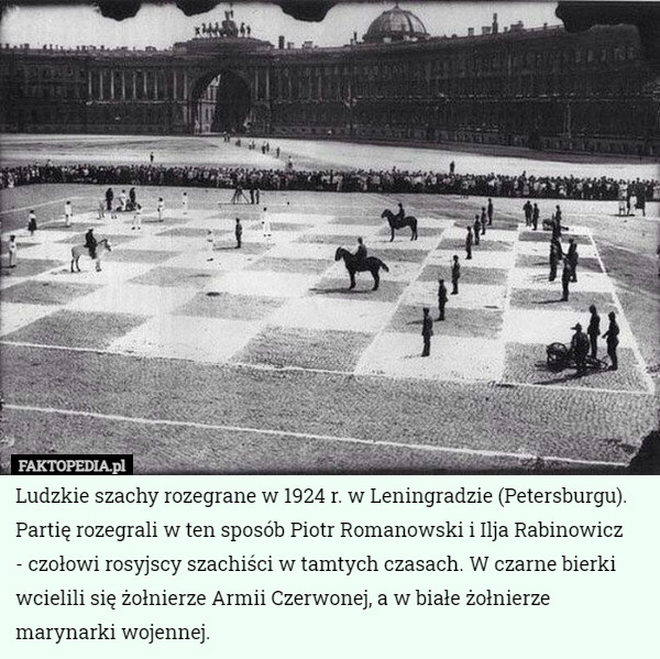 Ludzkie szachy rozegrane w 1924 r. w Leningradzie (Petersburgu). Partię rozegrali w ten sposób Piotr Romanowski i Ilja Rabinowicz
 - czołowi rosyjscy szachiści w tamtych czasach. W czarne bierki wcielili się żołnierze Armii Czerwonej, a w białe żołnierze marynarki wojennej. 