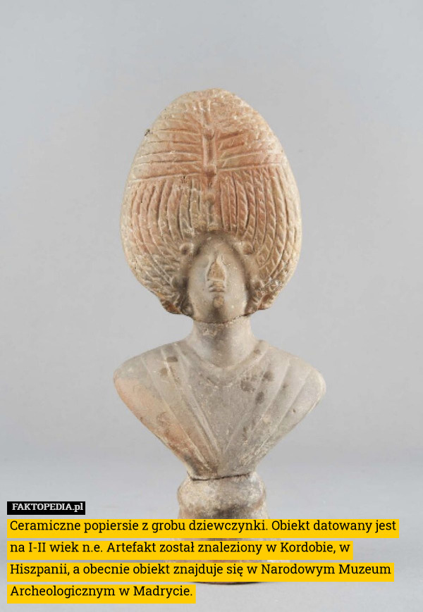 Ceramiczne popiersie z grobu dziewczynki. Obiekt datowany jest na I-II wiek n.e. Artefakt został znaleziony w Kordobie, w Hiszpanii, a obecnie obiekt znajduje się w Narodowym Muzeum Archeologicznym w Madrycie. 