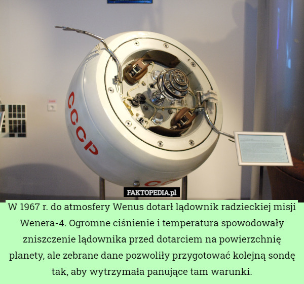 W 1967 r. do atmosfery Wenus dotarł lądownik radzieckiej misji Wenera-4. Ogromne ciśnienie i temperatura spowodowały zniszczenie lądownika przed dotarciem na powierzchnię planety, ale zebrane dane pozwoliły przygotować kolejną sondę tak, aby wytrzymała panujące tam warunki. 