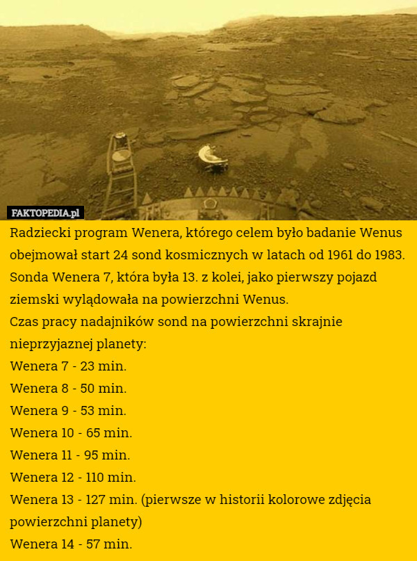 Radziecki program Wenera, którego celem było badanie Wenus obejmował start 24 sond kosmicznych w latach od 1961 do 1983.
Sonda Wenera 7, która była 13. z kolei, jako pierwszy pojazd ziemski wylądowała na powierzchni Wenus.
Czas pracy nadajników sond na powierzchni skrajnie nieprzyjaznej planety:
Wenera 7 - 23 min.
Wenera 8 - 50 min.
Wenera 9 - 53 min.
Wenera 10 - 65 min.
Wenera 11 - 95 min.
Wenera 12 - 110 min.
Wenera 13 - 127 min. (pierwsze w historii kolorowe zdjęcia powierzchni planety)
Wenera 14 - 57 min. 