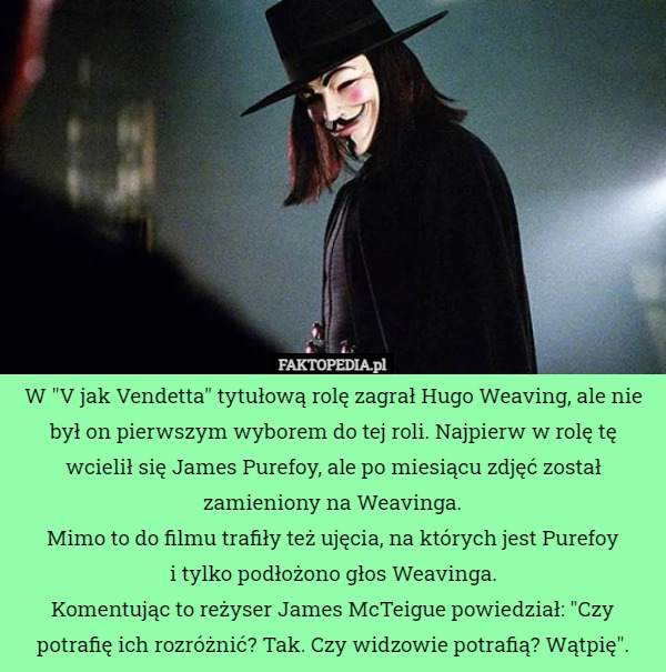 W "V jak Vendetta" tytułową rolę zagrał Hugo Weaving, ale nie był on pierwszym wyborem do tej roli. Najpierw w rolę tę wcielił się James Purefoy, ale po miesiącu zdjęć został zamieniony na Weavinga.
Mimo to do filmu trafiły też ujęcia, na których jest Purefoy
 i tylko podłożono głos Weavinga.
Komentując to reżyser James McTeigue powiedział: "Czy potrafię ich rozróżnić? Tak. Czy widzowie potrafią? Wątpię". 