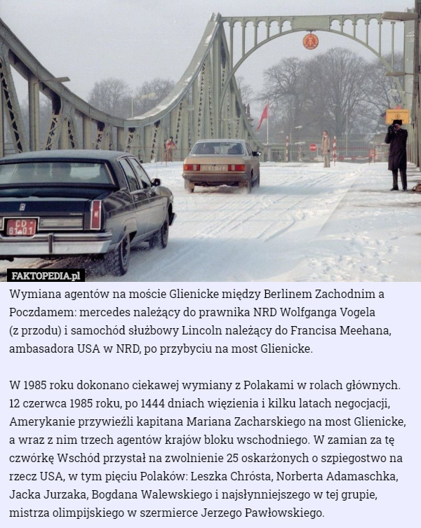 Wymiana agentów na moście Glienicke między Berlinem Zachodnim a Poczdamem: mercedes należący do prawnika NRD Wolfganga Vogela
 (z przodu) i samochód służbowy Lincoln należący do Francisa Meehana, ambasadora USA w NRD, po przybyciu na most Glienicke.

W 1985 roku dokonano ciekawej wymiany z Polakami w rolach głównych. 12 czerwca 1985 roku, po 1444 dniach więzienia i kilku latach negocjacji, Amerykanie przywieźli kapitana Mariana Zacharskiego na most Glienicke, a wraz z nim trzech agentów krajów bloku wschodniego. W zamian za tę czwórkę Wschód przystał na zwolnienie 25 oskarżonych o szpiegostwo na rzecz USA, w tym pięciu Polaków: Leszka Chrósta, Norberta Adamaschka, Jacka Jurzaka, Bogdana Walewskiego i najsłynniejszego w tej grupie, mistrza olimpijskiego w szermierce Jerzego Pawłowskiego. 