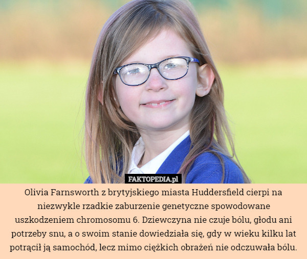 Olivia Farnsworth z brytyjskiego miasta Huddersfield cierpi na niezwykle rzadkie zaburzenie genetyczne spowodowane uszkodzeniem chromosomu 6. Dziewczyna nie czuje bólu, głodu ani potrzeby snu, a o swoim stanie dowiedziała się, gdy w wieku kilku lat potrącił ją samochód, lecz mimo ciężkich obrażeń nie odczuwała bólu. 
