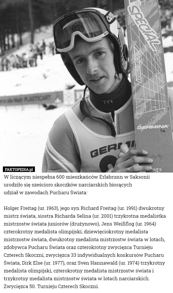 W liczącym niespełna 600 mieszkańców Erlabrunn w Saksonii urodziło się sześcioro skoczków narciarskich biorących
 udział w zawodach Pucharu Świata:

 Holger Freitag (ur. 1963), jego syn Richard Freitag (ur. 1991) dwukrotny mistrz świata, siostra Richarda Selina (ur. 2001) trzykrotna medalistka mistrzostw świata juniorów (drużynowo), Jens Weißflog (ur. 1964) czterokrotny medalista olimpijski, dziewięciokrotny medalista mistrzostw świata, dwukrotny medalista mistrzostw świata w lotach, zdobywca Pucharu Świata oraz czterokrotny zwycięzca Turnieju Czterech Skoczni, zwycięzca 33 indywidualnych konkursów Pucharu Świata, Dirk Else (ur. 1977), oraz Sven Hannawald (ur. 1974) trzykrotny medalista olimpijski, czterokrotny medalista mistrzostw świata i trzykrotny medalista mistrzostw świata w lotach narciarskich. Zwycięzca 50. Turnieju Czterech Skoczni. 