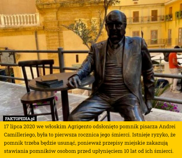 17 lipca 2020 we włoskim Agrigento odsłonięto pomnik pisarza Andrei Camilleriego, była to pierwsza rocznica jego śmierci. Istnieje ryzyko, że pomnik trzeba będzie usunąć, ponieważ przepisy miejskie zakazują stawiania pomników osobom przed upłynięciem 10 lat od ich śmierci. 