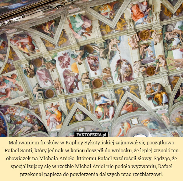 Malowaniem fresków w Kaplicy Sykstyńskiej zajmował się początkowo Rafael Santi, który jednak w końcu doszedł do wniosku, że lepiej zrzucić ten obowiązek na Michała Anioła, któremu Rafael zazdrościł sławy. Sądząc, że specjalizujący się w rzeźbie Michał Anioł nie podoła wyzwaniu, Rafael przekonał papieża do powierzenia dalszych prac rzeźbiarzowi. 