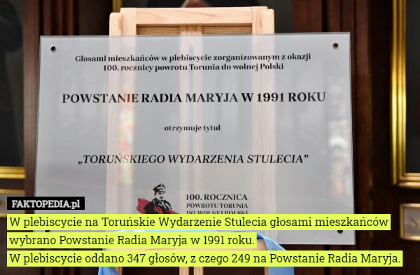 W plebiscycie na Toruńskie Wydarzenie Stulecia głosami mieszkańców wybrano Powstanie Radia Maryja w 1991 roku.
W plebiscycie oddano 347 głosów, z czego 249 na Powstanie Radia Maryja. 