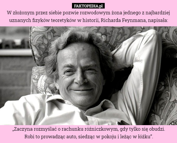 W złożonym przez siebie pozwie rozwodowym żona jednego z najbardziej uznanych fizyków teoretyków w historii, Richarda Feynmana, napisała: „Zaczyna rozmyślać o rachunku różniczkowym, gdy tylko się obudzi.
Robi to prowadząc auto, siedząc w pokoju i leżąc w łóżku”. 