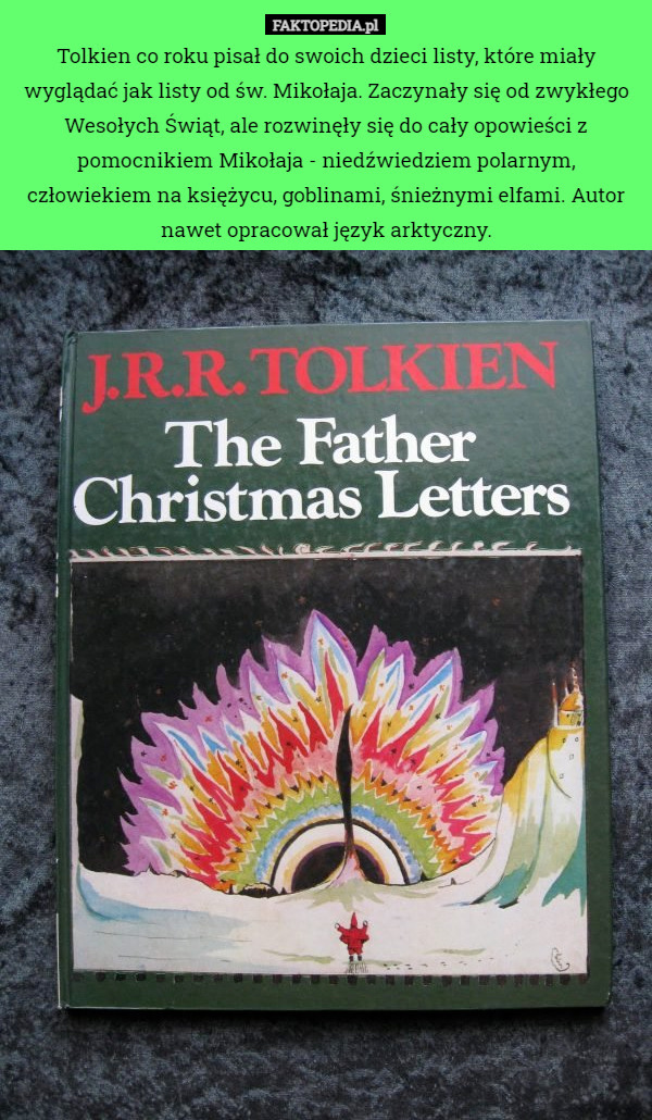 Tolkien co roku pisał do swoich dzieci listy, które miały wyglądać jak listy od św. Mikołaja. Zaczynały się od zwykłego Wesołych Świąt, ale rozwinęły się do cały opowieści z pomocnikiem Mikołaja - niedźwiedziem polarnym, człowiekiem na księżycu, goblinami, śnieżnymi elfami. Autor nawet opracował język arktyczny. 