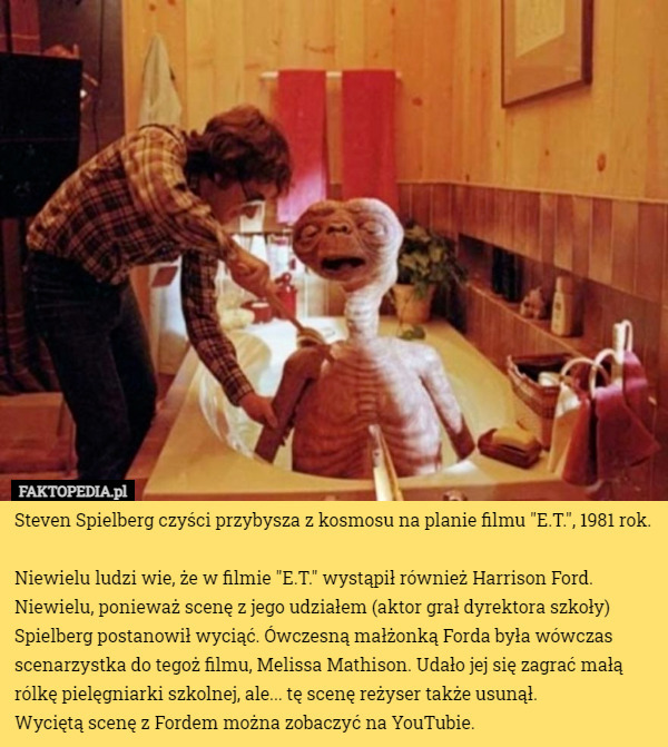 Steven Spielberg czyści przybysza z kosmosu na planie filmu "E.T.", 1981 rok.

Niewielu ludzi wie, że w filmie "E.T." wystąpił również Harrison Ford. Niewielu, ponieważ scenę z jego udziałem (aktor grał dyrektora szkoły) Spielberg postanowił wyciąć. Ówczesną małżonką Forda była wówczas scenarzystka do tegoż filmu, Melissa Mathison. Udało jej się zagrać małą rólkę pielęgniarki szkolnej, ale... tę scenę reżyser także usunął.
 Wyciętą scenę z Fordem można zobaczyć na YouTubie. 
