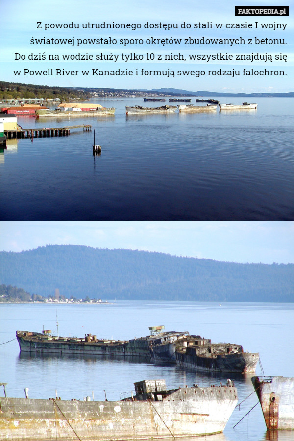Z powodu utrudnionego dostępu do stali w czasie I wojny światowej powstało sporo okrętów zbudowanych z betonu.
 Do dziś na wodzie służy tylko 10 z nich, wszystkie znajdują się w Powell River w Kanadzie i formują swego rodzaju falochron. 