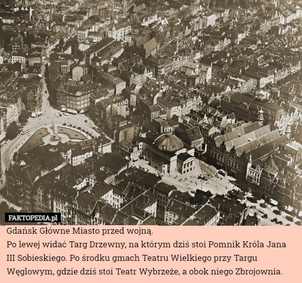 Gdańsk Główne Miasto przed wojną.
Po lewej widać Targ Drzewny, na którym dziś stoi Pomnik Króla Jana III Sobieskiego. Po środku gmach Teatru Wielkiego przy Targu Węglowym, gdzie dziś stoi Teatr Wybrzeże, a obok niego Zbrojownia. 