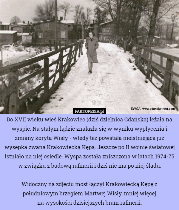 Do XVII wieku wieś Krakowiec (dziś dzielnica Gdańska) leżała na wyspie. Na stałym lądzie znalazła się w wyniku wypłycenia i zmiany koryta Wisły - wtedy też powstała nieistniejąca już wysepka zwana Krakowiecką Kępą. Jeszcze po II wojnie światowej istniało na niej osiedle. Wyspa została zniszczona w latach 1974-75 w związku z budową rafinerii i dziś nie ma po niej śladu.

Widoczny na zdjęciu most łączył Krakowiecką Kępę z południowym brzegiem Martwej Wisły, mniej więcej
 na wysokości dzisiejszych bram rafinerii. 