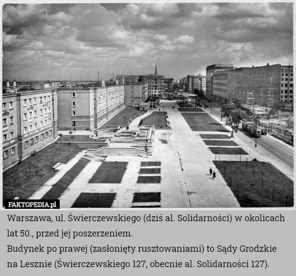 Warszawa, ul. Świerczewskiego (dziś al. Solidarności) w okolicach lat 50., przed jej poszerzeniem.
Budynek po prawej (zasłonięty rusztowaniami) to Sądy Grodzkie na Lesznie (Świerczewskiego 127, obecnie al. Solidarności 127). 