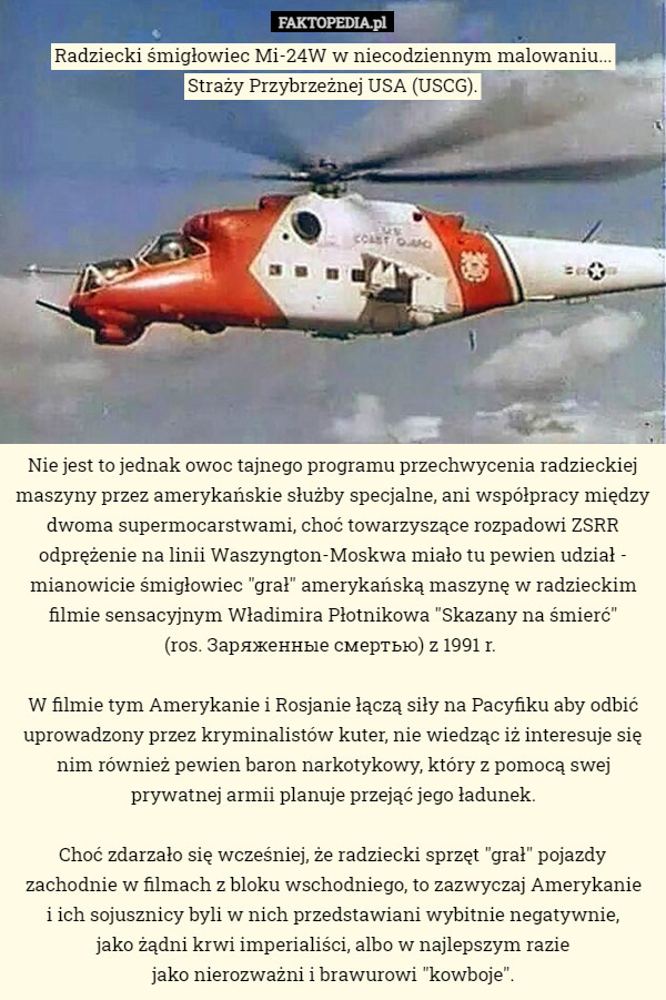 Radziecki śmigłowiec Mi-24W w niecodziennym malowaniu...
 Straży Przybrzeżnej USA (USCG). Nie jest to jednak owoc tajnego programu przechwycenia radzieckiej maszyny przez amerykańskie służby specjalne, ani współpracy między dwoma supermocarstwami, choć towarzyszące rozpadowi ZSRR odprężenie na linii Waszyngton-Moskwa miało tu pewien udział - mianowicie śmigłowiec "grał" amerykańską maszynę w radzieckim filmie sensacyjnym Władimira Płotnikowa "Skazany na śmierć"
 (ros. Заряженные смертью) z 1991 r. 

W filmie tym Amerykanie i Rosjanie łączą siły na Pacyfiku aby odbić uprowadzony przez kryminalistów kuter, nie wiedząc iż interesuje się nim również pewien baron narkotykowy, który z pomocą swej prywatnej armii planuje przejąć jego ładunek.

Choć zdarzało się wcześniej, że radziecki sprzęt "grał" pojazdy zachodnie w filmach z bloku wschodniego, to zazwyczaj Amerykanie
 i ich sojusznicy byli w nich przedstawiani wybitnie negatywnie,
 jako żądni krwi imperialiści, albo w najlepszym razie
 jako nierozważni i brawurowi "kowboje". 