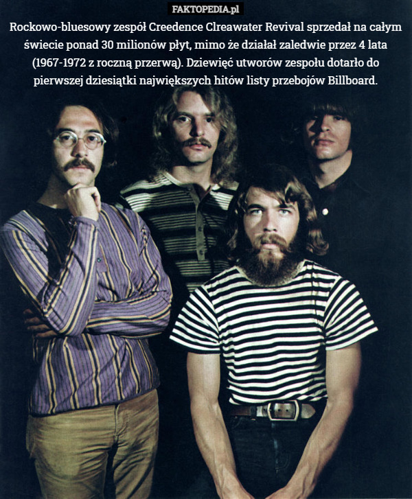 Rockowo-bluesowy zespół Creedence Clreawater Revival sprzedał na całym świecie ponad 30 milionów płyt, mimo że działał zaledwie przez 4 lata (1967-1972 z roczną przerwą). Dziewięć utworów zespołu dotarło do pierwszej dziesiątki największych hitów listy przebojów Billboard. 
