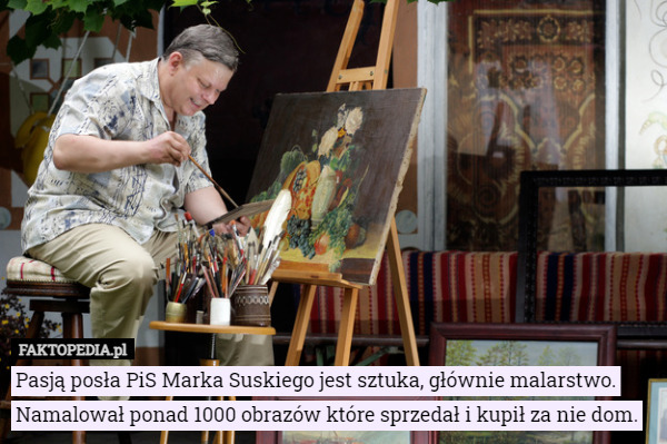 Pasją posła PiS Marka Suskiego jest sztuka, głównie malarstwo. Namalował ponad 1000 obrazów które sprzedał i kupił za nie dom. 