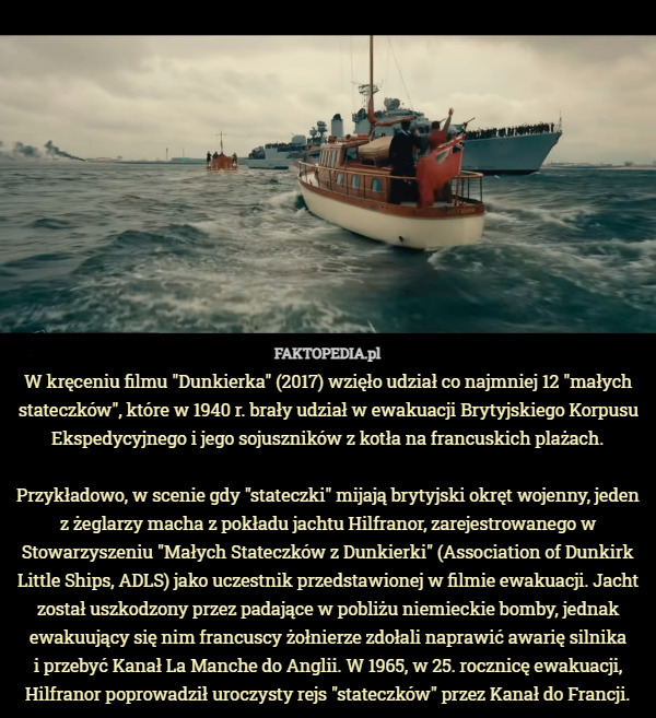 W kręceniu filmu "Dunkierka" (2017) wzięło udział co najmniej 12 "małych stateczków", które w 1940 r. brały udział w ewakuacji Brytyjskiego Korpusu Ekspedycyjnego i jego sojuszników z kotła na francuskich plażach.

Przykładowo, w scenie gdy "stateczki" mijają brytyjski okręt wojenny, jeden z żeglarzy macha z pokładu jachtu Hilfranor, zarejestrowanego w Stowarzyszeniu "Małych Stateczków z Dunkierki" (Association of Dunkirk Little Ships, ADLS) jako uczestnik przedstawionej w filmie ewakuacji. Jacht został uszkodzony przez padające w pobliżu niemieckie bomby, jednak ewakuujący się nim francuscy żołnierze zdołali naprawić awarię silnika
 i przebyć Kanał La Manche do Anglii. W 1965, w 25. rocznicę ewakuacji, Hilfranor poprowadził uroczysty rejs "stateczków" przez Kanał do Francji. 