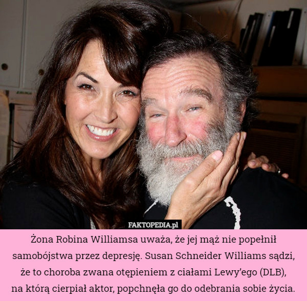 Żona Robina Williamsa uważa, że jej mąż nie popełnił samobójstwa przez depresję. Susan Schneider Williams sądzi, że to choroba zwana otępieniem z ciałami Lewy’ego (DLB),
 na którą cierpiał aktor, popchnęła go do odebrania sobie życia. 