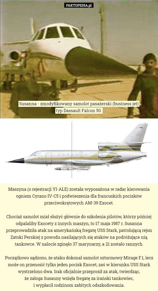 Susanna - zmodyfikowany samolot pasażerski (business jet)
 typ Dassault Falcon 50. Maszyna (o rejestracji YI-ALE) została wyposażona w radar kierowania ogniem Cyrano IV-C5 i podwieszenia dla francuskich pocisków przeciwokrętowych AM-39 Exocet.

Chociaż samolot miał służyć głównie do szkolenia pilotów, którzy później odpalaliby Exocety z innych maszyn, to 17 maja 1987 r. Susanna przeprowadziła atak na amerykańską fregatę USS Stark, patrolującą rejon Zatoki Perskiej z powodu nasilających się ataków na podróżujące nią tankowce. W nalocie zginęło 37 marynarzy, a 21 zostało rannych.

Początkowo sądzono, że ataku dokonał samolot szturmowy Mirage F.1, lecz może on przenosić tylko jeden pocisk Exocet, zaś w kierunku USS Stark wystrzelono dwa. Irak oficjalnie przeprosił za atak, twierdząc,
 że załoga Susanny wzięła fregatę za irański tankowiec,
 i wypłacił rodzinom zabitych odszkodowania. 