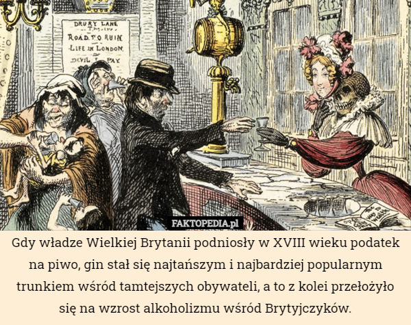 Gdy władze Wielkiej Brytanii podniosły w XVIII wieku podatek na piwo, gin stał się najtańszym i najbardziej popularnym trunkiem wśród tamtejszych obywateli, a to z kolei przełożyło się na wzrost alkoholizmu wśród Brytyjczyków. 